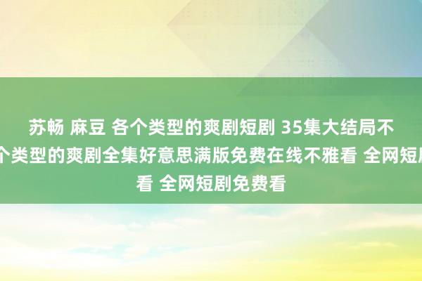 苏畅 麻豆 各个类型的爽剧短剧 35集大结局不雅看 各个类型的爽剧全集好意思满版免费在线不雅看 全网短剧免费看