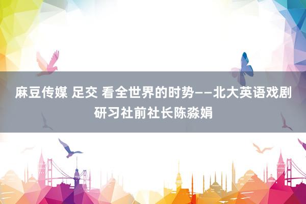 麻豆传媒 足交 看全世界的时势——北大英语戏剧研习社前社长陈淼娟