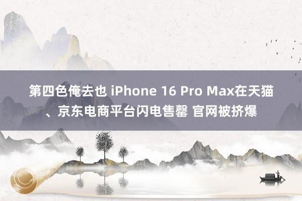 第四色俺去也 iPhone 16 Pro Max在天猫、京东电商平台闪电售罄 官网被挤爆