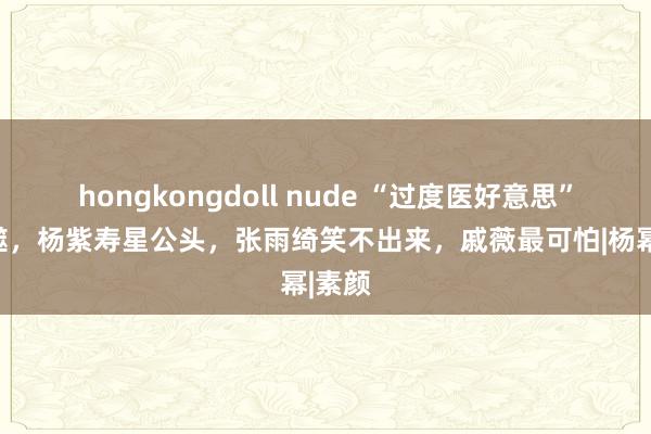 hongkongdoll nude “过度医好意思”的反噬，杨紫寿星公头，张雨绮笑不出来，戚薇最可怕|杨幂|素颜