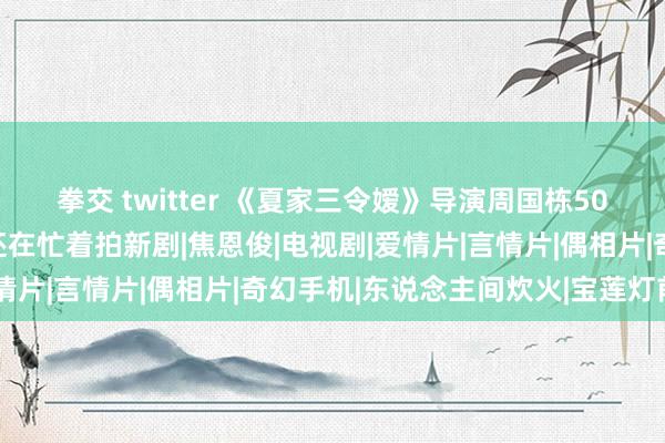 拳交 twitter 《夏家三令嫒》导演周国栋50岁因病死一火，离世前还在忙着拍新剧|焦恩俊|电视剧|爱情片|言情片|偶相片|奇幻手机|东说念主间炊火|宝莲灯前传