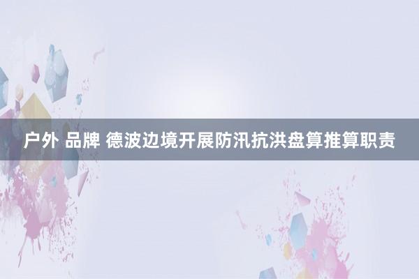 户外 品牌 德波边境开展防汛抗洪盘算推算职责