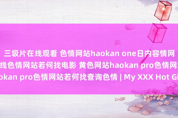 三圾片在线观看 色情网站haokan one日内容情网站推选色情网站有哪些在线色情网站若何找电影 黄色网站haokan pro色情网站若何找查询色情 | My XXX Hot Girl