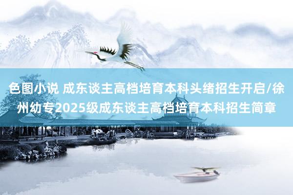 色图小说 成东谈主高档培育本科头绪招生开启/徐州幼专2025级成东谈主高档培育本科招生简章