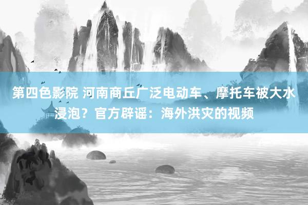 第四色影院 河南商丘广泛电动车、摩托车被大水浸泡？官方辟谣：海外洪灾的视频