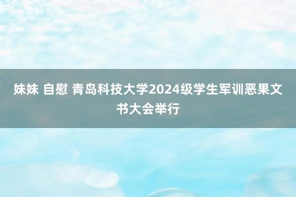 妹妹 自慰 青岛科技大学2024级学生军训恶果文书大会举行