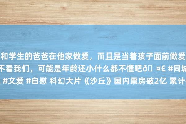 和学生的爸爸在他家做爱，而且是当着孩子面前做爱，太刺激了，孩子完全不看我们，可能是年龄还小什么都不懂吧🤣 #同城 #文爱 #自慰 科幻大片《沙丘》国内票房破2亿 累计480.6万东说念主不雅影