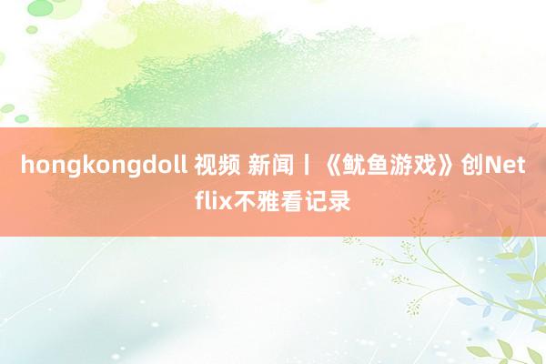 hongkongdoll 视频 新闻丨《鱿鱼游戏》创Netflix不雅看记录