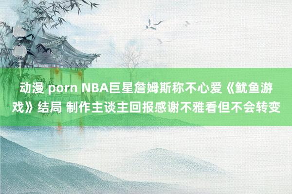 动漫 porn NBA巨星詹姆斯称不心爱《鱿鱼游戏》结局 制作主谈主回报感谢不雅看但不会转变