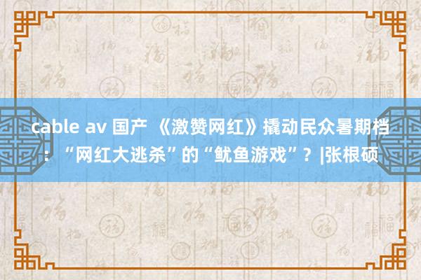 cable av 国产 《激赞网红》撬动民众暑期档：“网红大逃杀”的“鱿鱼游戏”？|张根硕