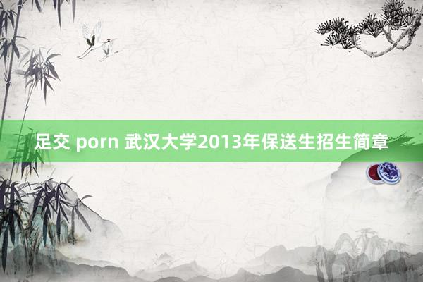 足交 porn 武汉大学2013年保送生招生简章