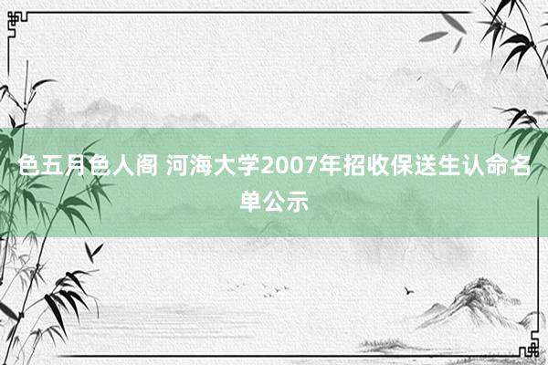 色五月色人阁 河海大学2007年招收保送生认命名单公示