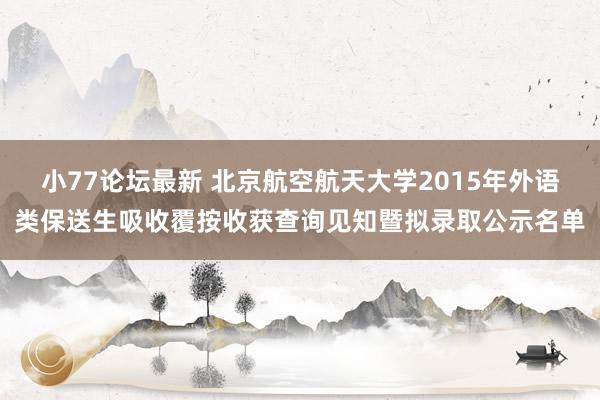 小77论坛最新 北京航空航天大学2015年外语类保送生吸收覆按收获查询见知暨拟录取公示名单