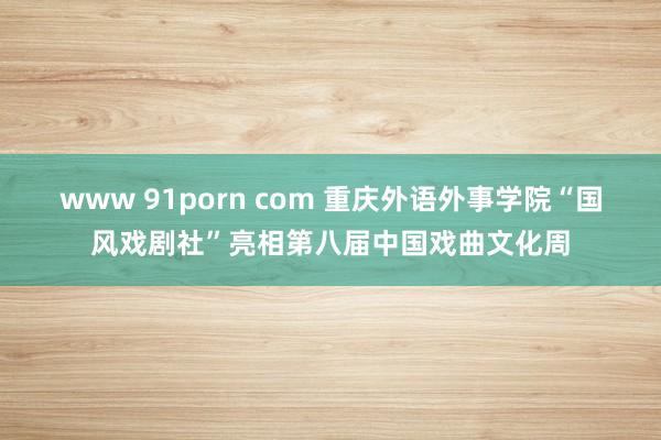 www 91porn com 重庆外语外事学院“国风戏剧社”亮相第八届中国戏曲文化周