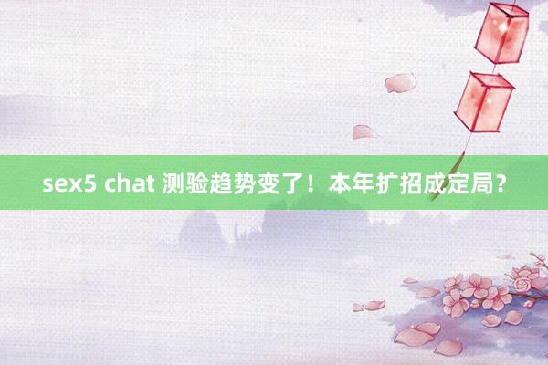 sex5 chat 测验趋势变了！本年扩招成定局？