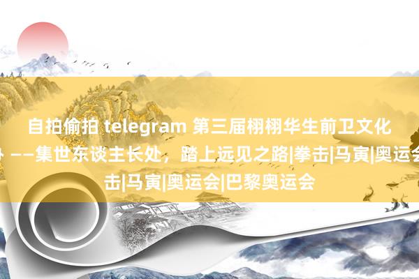 自拍偷拍 telegram 第三届栩栩华生前卫文化大赏告捷举办 ——集世东谈主长处，踏上远见之路|拳击|马寅|奥运会|巴黎奥运会