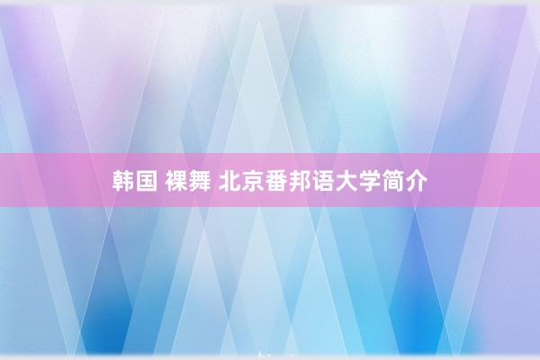 韩国 裸舞 北京番邦语大学简介