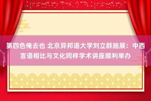 第四色俺去也 北京异邦语大学刘立群施展：中西言语相比与文化同样学术讲座顺利举办